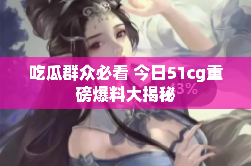 吃瓜群众必看 今日51cg重磅爆料大揭秘