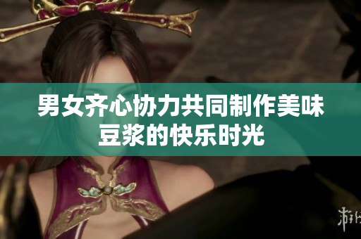 男女齐心协力共同制作美味豆浆的快乐时光