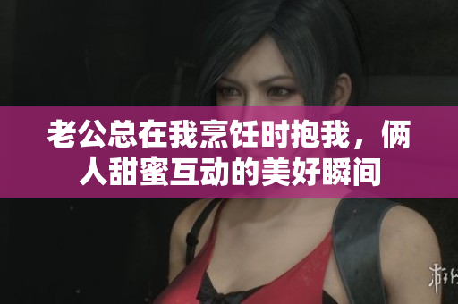 老公总在我烹饪时抱我，俩人甜蜜互动的美好瞬间