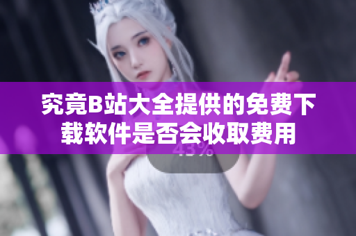 究竟B站大全提供的免费下载软件是否会收取费用