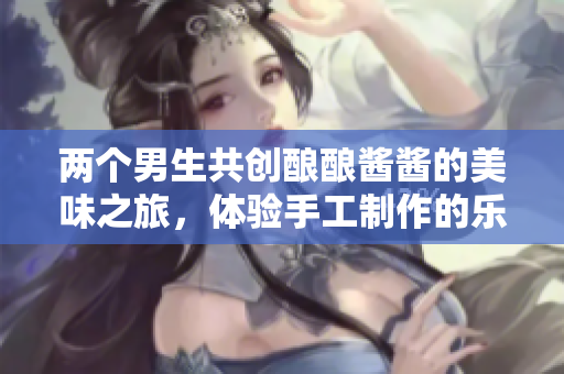 两个男生共创酿酿酱酱的美味之旅，体验手工制作的乐趣