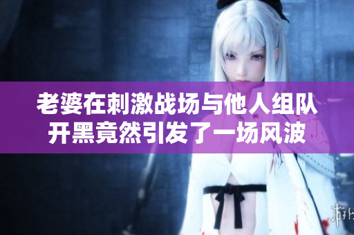 老婆在刺激战场与他人组队开黑竟然引发了一场风波