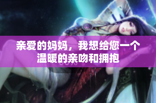 亲爱的妈妈，我想给您一个温暖的亲吻和拥抱