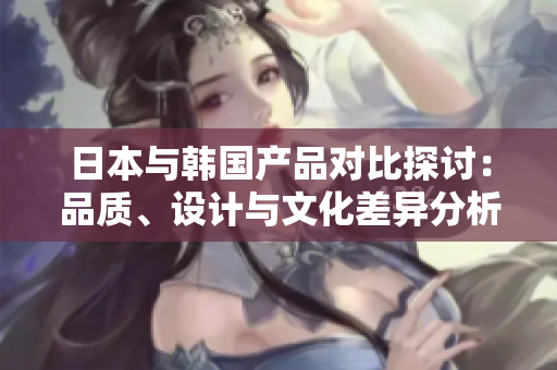 日本与韩国产品对比探讨：品质、设计与文化差异分析