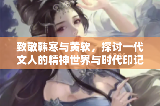 致敬韩寒与黄软，探讨一代文人的精神世界与时代印记