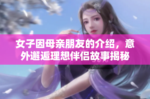 女子因母亲朋友的介绍，意外邂逅理想伴侣故事揭秘