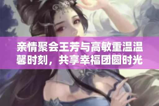亲情聚会王芳与高敏重温温馨时刻，共享幸福团圆时光