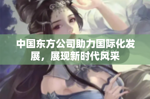 中国东方公司助力国际化发展，展现新时代风采
