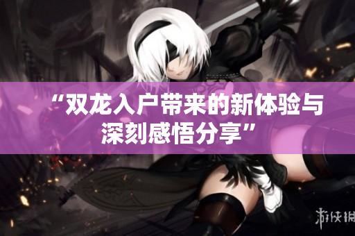 “双龙入户带来的新体验与深刻感悟分享”
