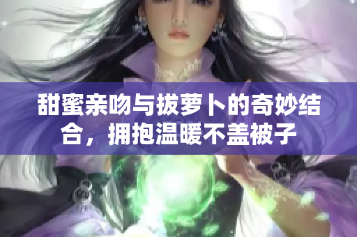 甜蜜亲吻与拔萝卜的奇妙结合，拥抱温暖不盖被子