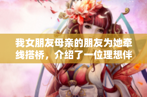 我女朋友母亲的朋友为她牵线搭桥，介绍了一位理想伴侣