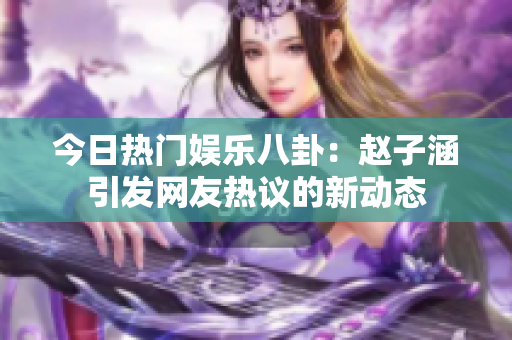 今日热门娱乐八卦：赵子涵引发网友热议的新动态