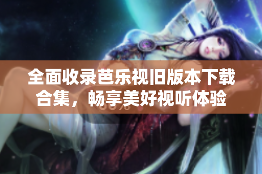 全面收录芭乐视旧版本下载合集，畅享美好视听体验