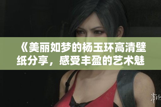 《美丽如梦的杨玉环高清壁纸分享，感受丰盈的艺术魅力》