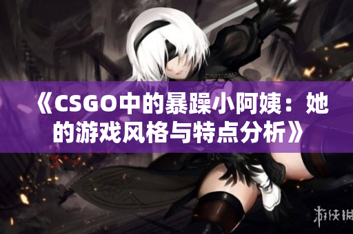 《CSGO中的暴躁小阿姨：她的游戏风格与特点分析》