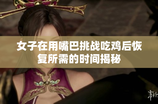 女子在用嘴巴挑战吃鸡后恢复所需的时间揭秘