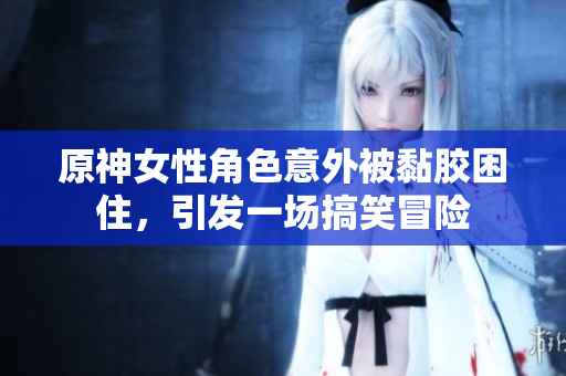 原神女性角色意外被黏胶困住，引发一场搞笑冒险