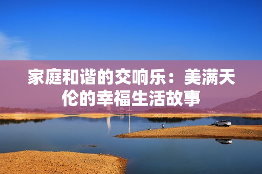 家庭和谐的交响乐：美满天伦的幸福生活故事