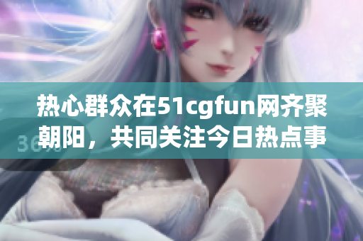 热心群众在51cgfun网齐聚朝阳，共同关注今日热点事件