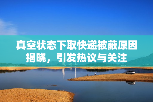 真空状态下取快递被蔽原因揭晓，引发热议与关注
