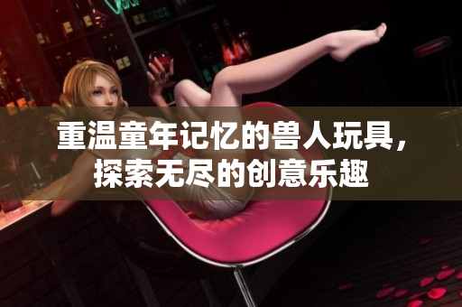 重温童年记忆的兽人玩具，探索无尽的创意乐趣