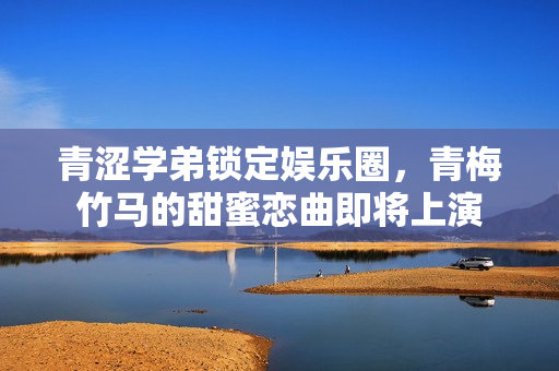 青涩学弟锁定娱乐圈，青梅竹马的甜蜜恋曲即将上演