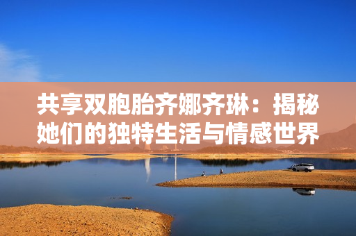 共享双胞胎齐娜齐琳：揭秘她们的独特生活与情感世界