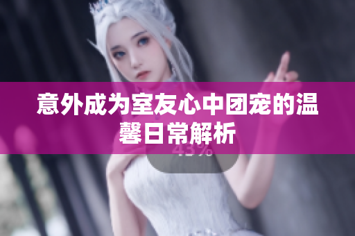 意外成为室友心中团宠的温馨日常解析