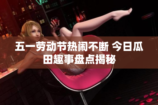 五一劳动节热闹不断 今日瓜田趣事盘点揭秘