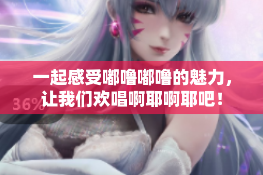 一起感受嘟噜嘟噜的魅力，让我们欢唱啊耶啊耶吧！