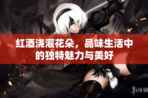 红酒浇灌花朵，品味生活中的独特魅力与美好