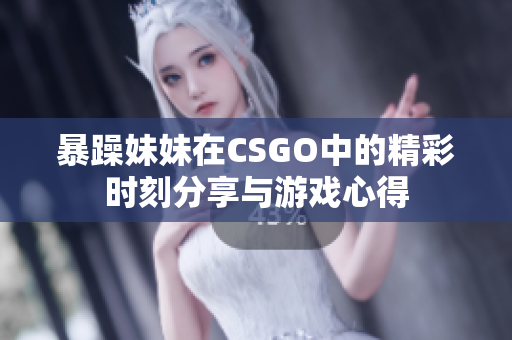 暴躁妹妹在CSGO中的精彩时刻分享与游戏心得
