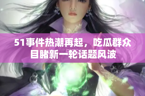 51事件热潮再起，吃瓜群众目睹新一轮话题风波