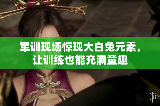 军训现场惊现大白兔元素，让训练也能充满童趣
