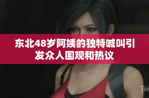 东北48岁阿姨的独特喊叫引发众人围观和热议