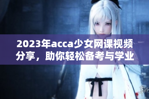 2023年acca少女网课视频分享，助你轻松备考与学业提升