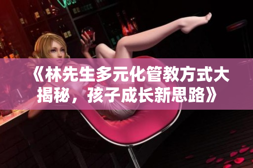 《林先生多元化管教方式大揭秘，孩子成长新思路》