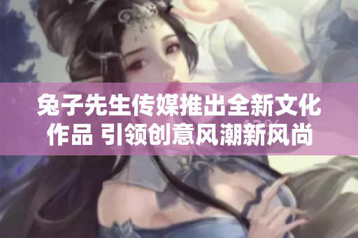 兔子先生传媒推出全新文化作品 引领创意风潮新风尚