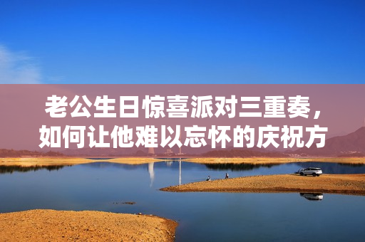 老公生日惊喜派对三重奏，如何让他难以忘怀的庆祝方式