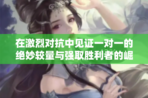 在激烈对抗中见证一对一的绝妙较量与强取胜利者的崛起