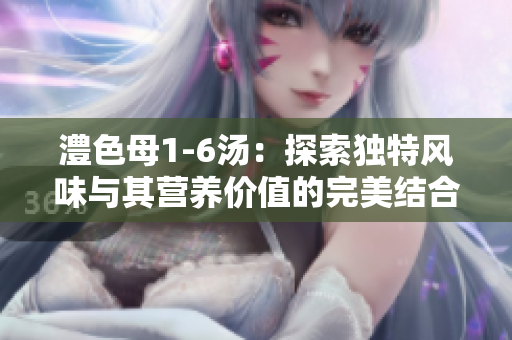 澧色母1-6汤：探索独特风味与其营养价值的完美结合