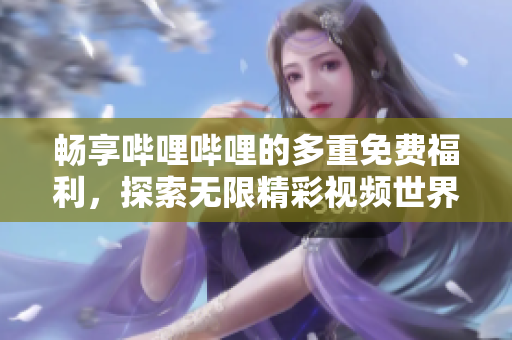 畅享哔哩哔哩的多重免费福利，探索无限精彩视频世界