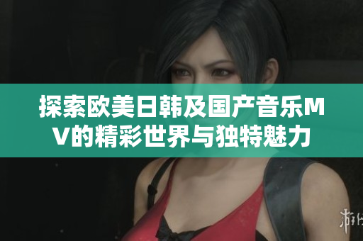 探索欧美日韩及国产音乐MV的精彩世界与独特魅力