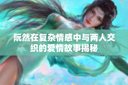 阮然在复杂情感中与两人交织的爱情故事揭秘