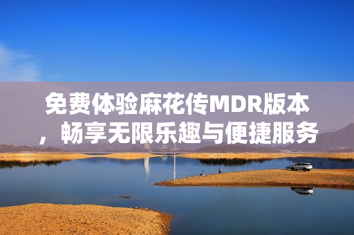 免费体验麻花传MDR版本，畅享无限乐趣与便捷服务