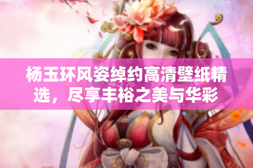 杨玉环风姿绰约高清壁纸精选，尽享丰裕之美与华彩