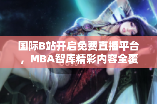 国际B站开启免费直播平台，MBA智库精彩内容全覆盖