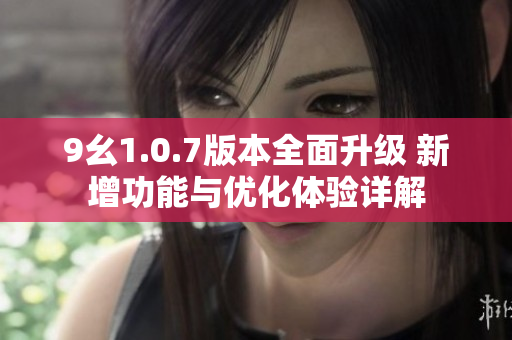 9幺1.0.7版本全面升级 新增功能与优化体验详解