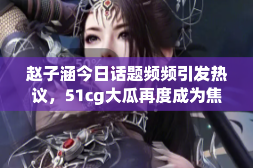 赵子涵今日话题频频引发热议，51cg大瓜再度成为焦点