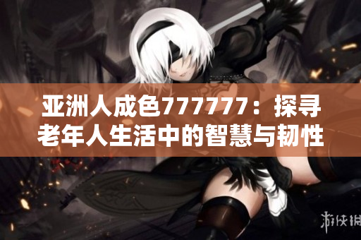 亚洲人成色777777：探寻老年人生活中的智慧与韧性